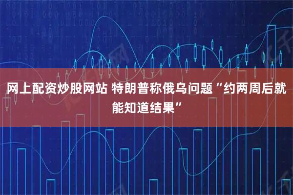 网上配资炒股网站 特朗普称俄乌问题“约两周后就能知道结果”