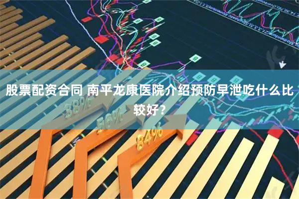 股票配资合同 南平龙康医院介绍预防早泄吃什么比较好？