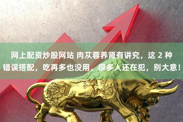 网上配资炒股网站 肉苁蓉养肾有讲究，这 2 种错误搭配，吃再多也没用，很多人还在犯，别大意！