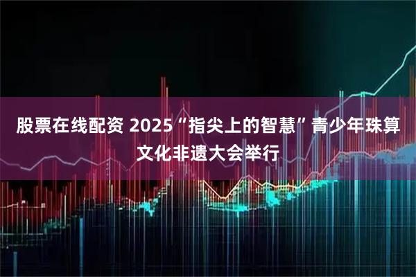 股票在线配资 2025“指尖上的智慧”青少年珠算文化非遗大会举行