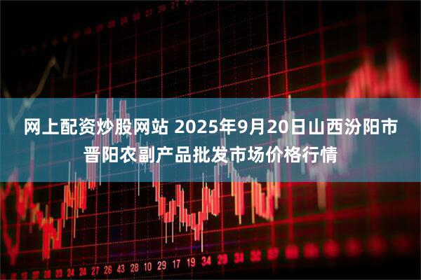 网上配资炒股网站 2025年9月20日山西汾阳市晋阳农副产品批发市场价格行情