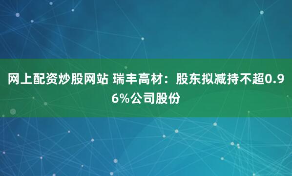 网上配资炒股网站 瑞丰高材：股东拟减持不超0.96%公司股份