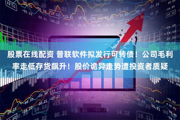 股票在线配资 普联软件拟发行可转债！公司毛利率走低存货飙升！股价诡异走势遭投资者质疑
