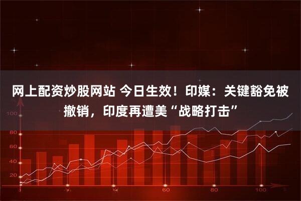网上配资炒股网站 今日生效！印媒：关键豁免被撤销，印度再遭美“战略打击”