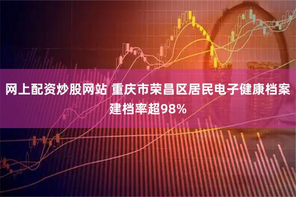 网上配资炒股网站 重庆市荣昌区居民电子健康档案建档率超98%
