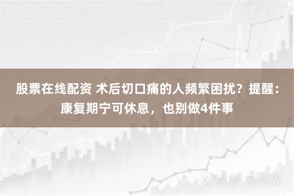 股票在线配资 术后切口痛的人频繁困扰？提醒：康复期宁可休息，也别做4件事